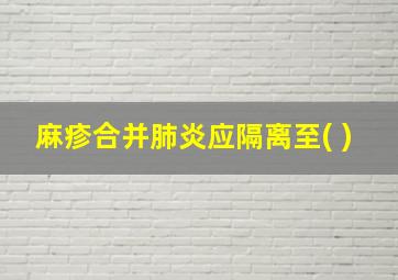 麻疹合并肺炎应隔离至( )